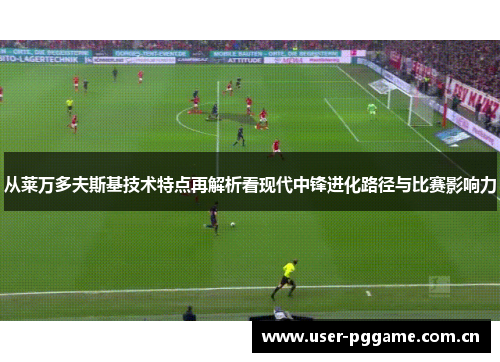 从莱万多夫斯基技术特点再解析看现代中锋进化路径与比赛影响力 从莱万多夫斯基技术特点再解析看现代中锋进化路径与比赛影响力